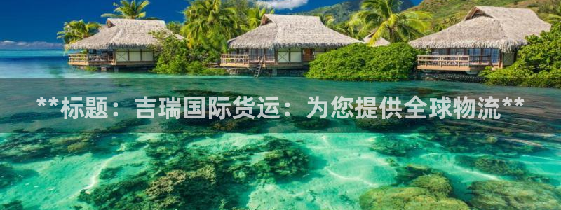 百度一下尊龙：**标题：吉瑞国际货运：为您提供全球物流*