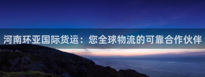 尊龙官网网页版：河南环亚国际货运：您全球物流的可靠合作伙