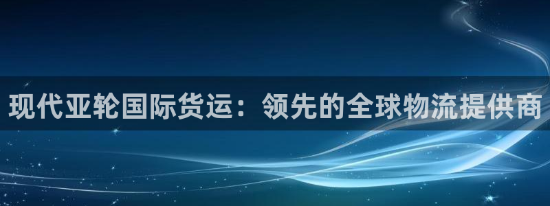尊龙官网下载：现代亚轮国际货运：领先的全球物流提供商